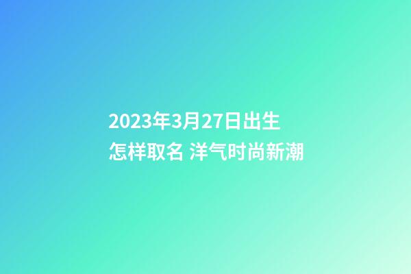 2023年3月27日出生怎样取名 洋气时尚新潮